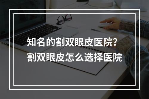 知名的割双眼皮医院？割双眼皮怎么选择医院