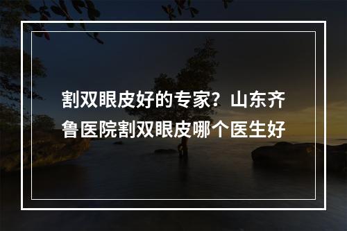 割双眼皮好的专家？山东齐鲁医院割双眼皮哪个医生好