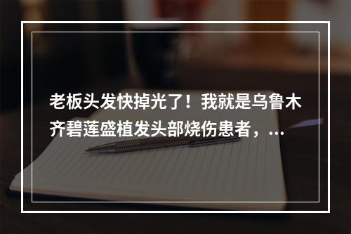 老板头发快掉光了！我就是乌鲁木齐碧莲盛植发头部烧伤患者，但我想说：植发可以让你重新拥有青春！