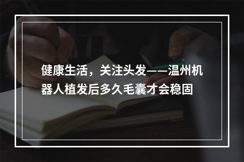 健康生活，关注头发——温州机器人植发后多久毛囊才会稳固