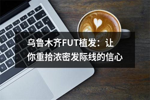 乌鲁木齐FUT植发：让你重拾浓密发际线的信心