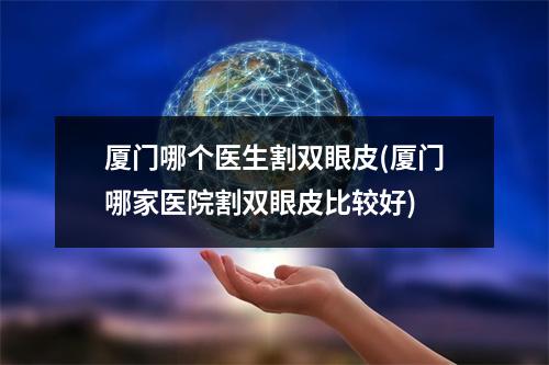 厦门哪个医生割双眼皮(厦门哪家医院割双眼皮比较好)