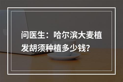 问医生：哈尔滨大麦植发胡须种植多少钱？