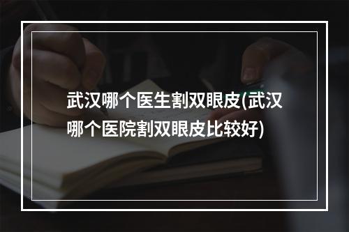 武汉哪个医生割双眼皮(武汉哪个医院割双眼皮比较好)