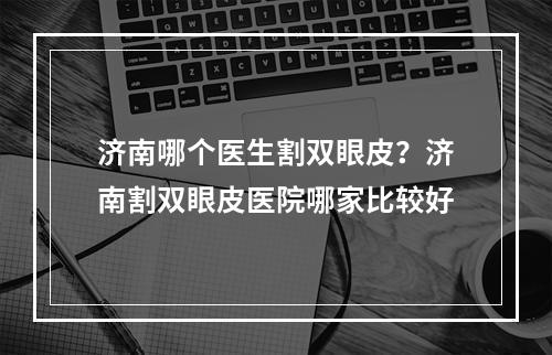 济南哪个医生割双眼皮？济南割双眼皮医院哪家比较好