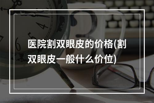 医院割双眼皮的价格(割双眼皮一般什么价位)