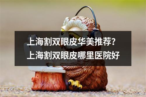 上海割双眼皮华美推荐？上海割双眼皮哪里医院好