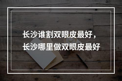 长沙谁割双眼皮最好，长沙哪里做双眼皮最好