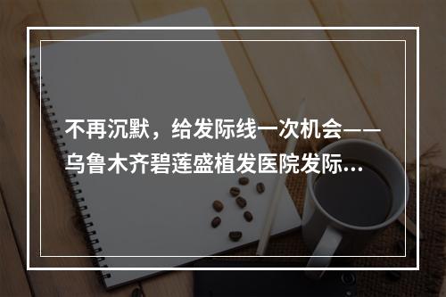 不再沉默，给发际线一次机会——乌鲁木齐碧莲盛植发医院发际线调整效果好不好