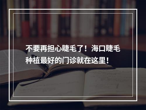 不要再担心睫毛了！海口睫毛种植最好的门诊就在这里！