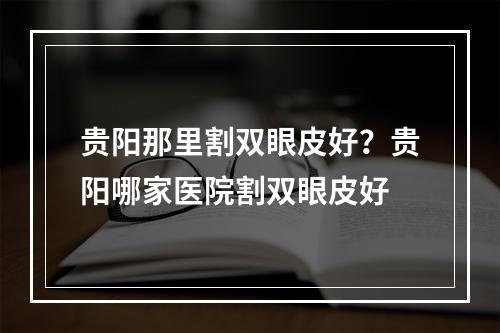 贵阳那里割双眼皮好？贵阳哪家医院割双眼皮好