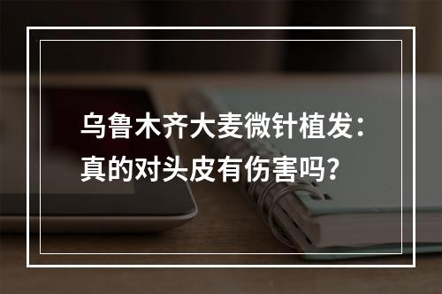 乌鲁木齐大麦微针植发：真的对头皮有伤害吗？