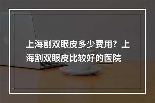 上海割双眼皮多少费用？上海割双眼皮比较好的医院