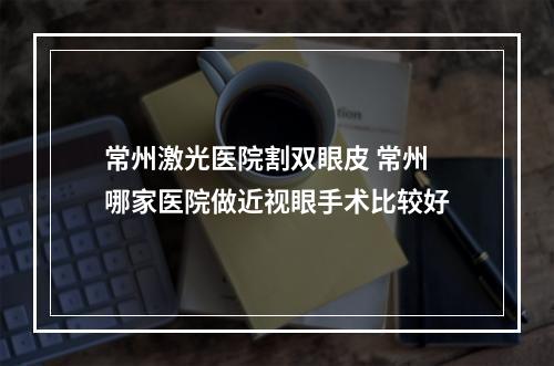 常州激光医院割双眼皮 常州哪家医院做近视眼手术比较好