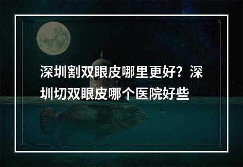 深圳割双眼皮哪里更好？深圳切双眼皮哪个医院好些