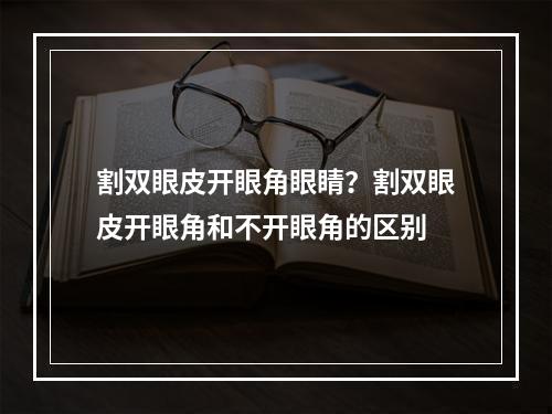 割双眼皮开眼角眼睛？割双眼皮开眼角和不开眼角的区别