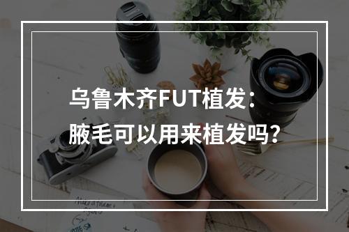 乌鲁木齐FUT植发：腋毛可以用来植发吗？