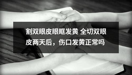 割双眼皮眼眶发黄 全切双眼皮两天后，伤口发黄正常吗