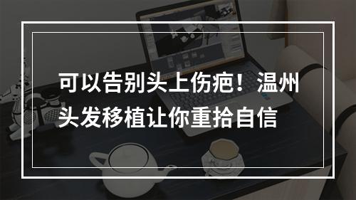 可以告别头上伤疤！温州头发移植让你重拾自信