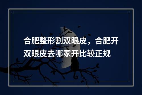 合肥整形割双眼皮，合肥开双眼皮去哪家开比较正规