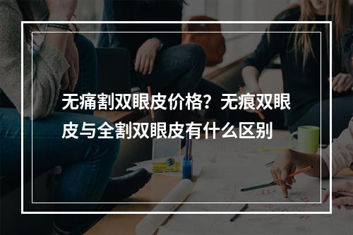 无痛割双眼皮价格？无痕双眼皮与全割双眼皮有什么区别