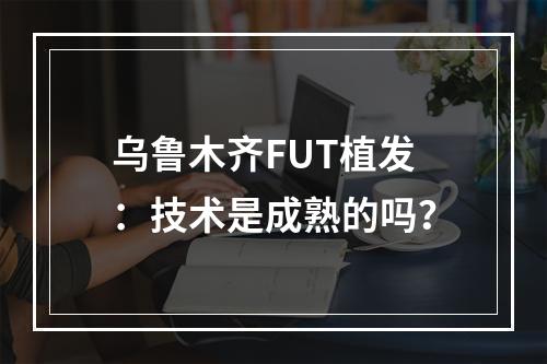 乌鲁木齐FUT植发：技术是成熟的吗？