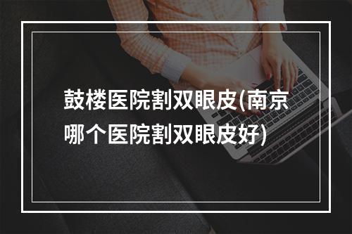 鼓楼医院割双眼皮(南京哪个医院割双眼皮好)