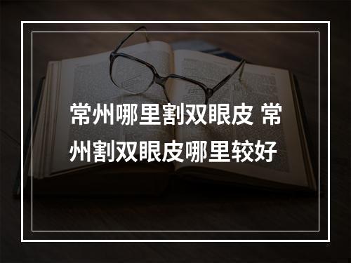 常州哪里割双眼皮 常州割双眼皮哪里较好