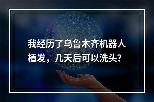 我经历了乌鲁木齐机器人植发，几天后可以洗头？