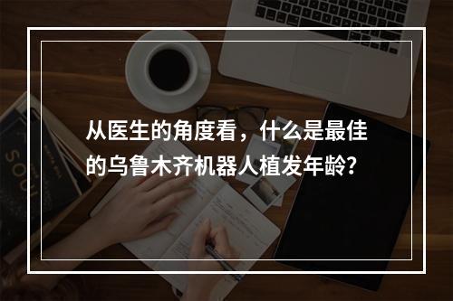 从医生的角度看，什么是最佳的乌鲁木齐机器人植发年龄？