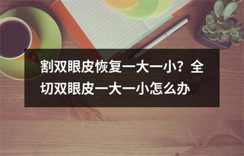 割双眼皮恢复一大一小？全切双眼皮一大一小怎么办