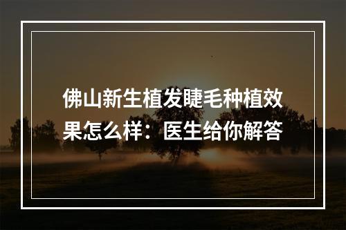 佛山新生植发睫毛种植效果怎么样：医生给你解答