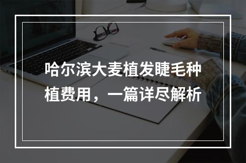 哈尔滨大麦植发睫毛种植费用，一篇详尽解析