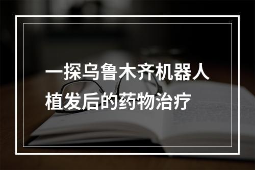 一探乌鲁木齐机器人植发后的药物治疗