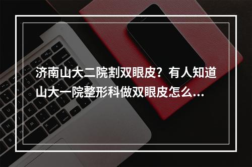 济南山大二院割双眼皮？有人知道山大一院整形科做双眼皮怎么样好不好价格多少钱