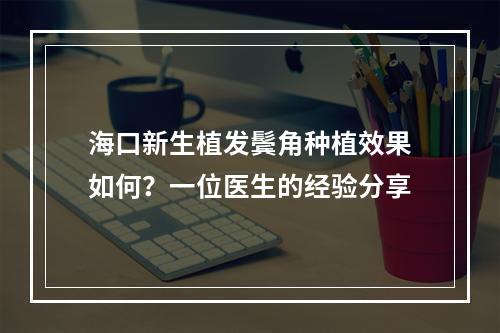 海口新生植发鬓角种植效果如何？一位医生的经验分享