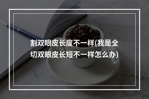 割双眼皮长度不一样(我是全切双眼皮长短不一样怎么办)