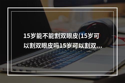 15岁能不能割双眼皮(15岁可以割双眼皮吗15岁可以割双眼皮吗)