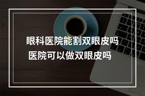 眼科医院能割双眼皮吗 医院可以做双眼皮吗