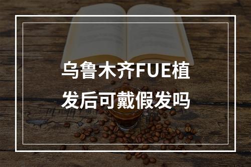 乌鲁木齐FUE植发后可戴假发吗