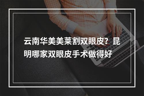 云南华美美莱割双眼皮？昆明哪家双眼皮手术做得好