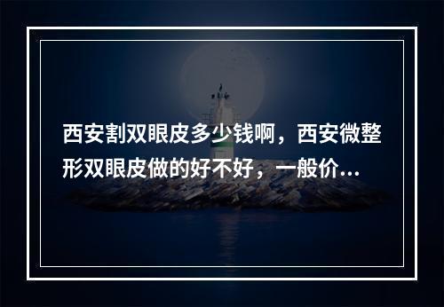 西安割双眼皮多少钱啊，西安微整形双眼皮做的好不好，一般价格多少钱啊_