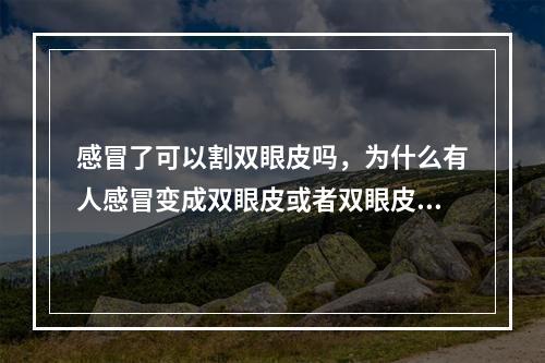 感冒了可以割双眼皮吗，为什么有人感冒变成双眼皮或者双眼皮变得更双