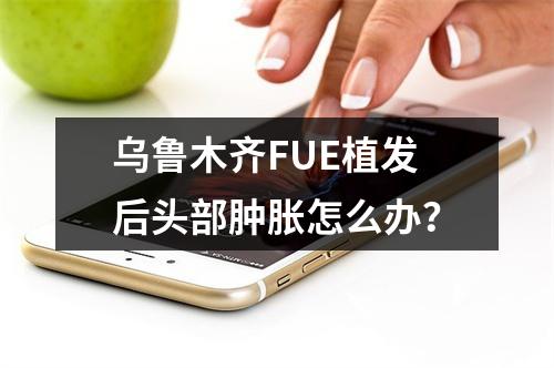 乌鲁木齐FUE植发后头部肿胀怎么办？