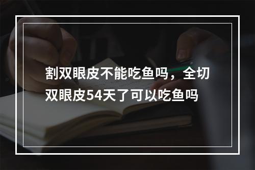 割双眼皮不能吃鱼吗，全切双眼皮54天了可以吃鱼吗