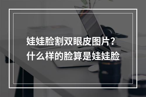 娃娃脸割双眼皮图片？什么样的脸算是娃娃脸