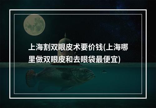 上海割双眼皮术要价钱(上海哪里做双眼皮和去眼袋最便宜)