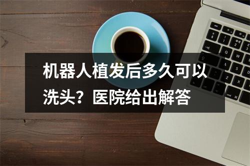 机器人植发后多久可以洗头？医院给出解答