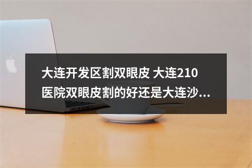 大连开发区割双眼皮 大连210医院双眼皮割的好还是大连沙医生好