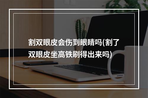 割双眼皮会伤到眼睛吗(割了双眼皮坐高铁刷得出来吗)